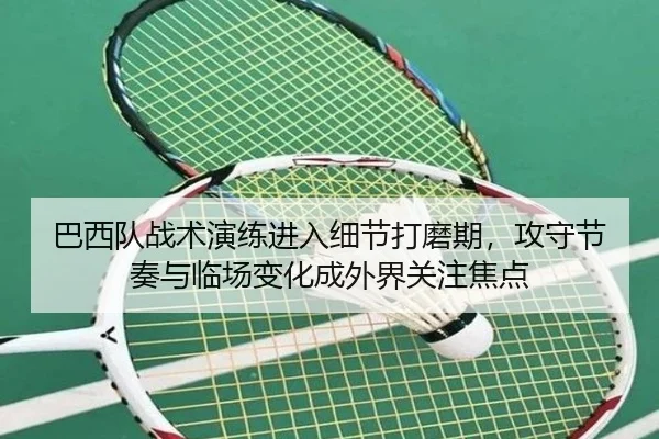 巴西队战术演练进入细节打磨期，攻守节奏与临场变化成外界关注焦点